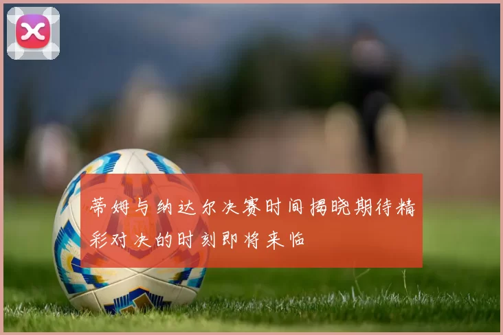 蒂姆与纳达尔决赛时间揭晓期待精彩对决的时刻即将来临