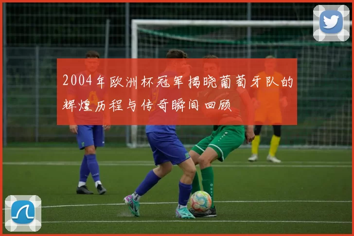 2004年欧洲杯冠军揭晓葡萄牙队的辉煌历程与传奇瞬间回顾