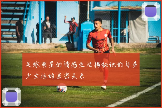 足球明星的情感生活揭秘他们与多少女性的亲密关系