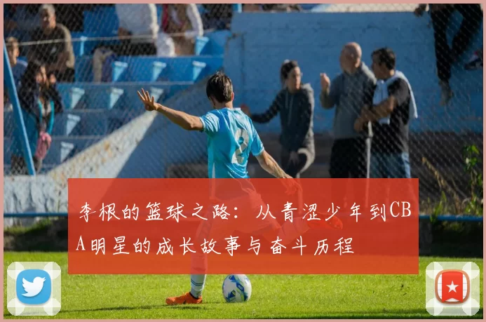 李根的篮球之路：从青涩少年到CBA明星的成长故事与奋斗历程