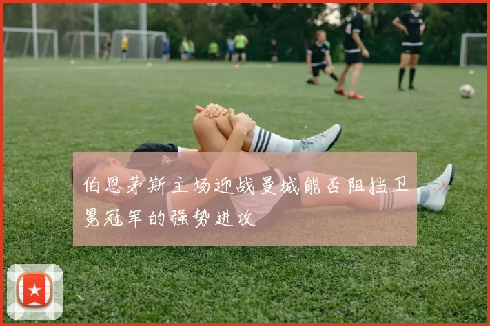伯恩茅斯主场迎战曼城能否阻挡卫冕冠军的强势进攻