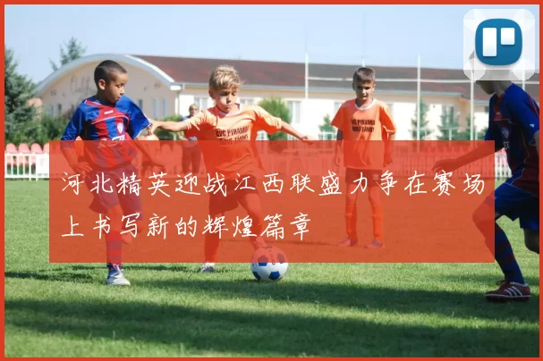 河北精英迎战江西联盛力争在赛场上书写新的辉煌篇章